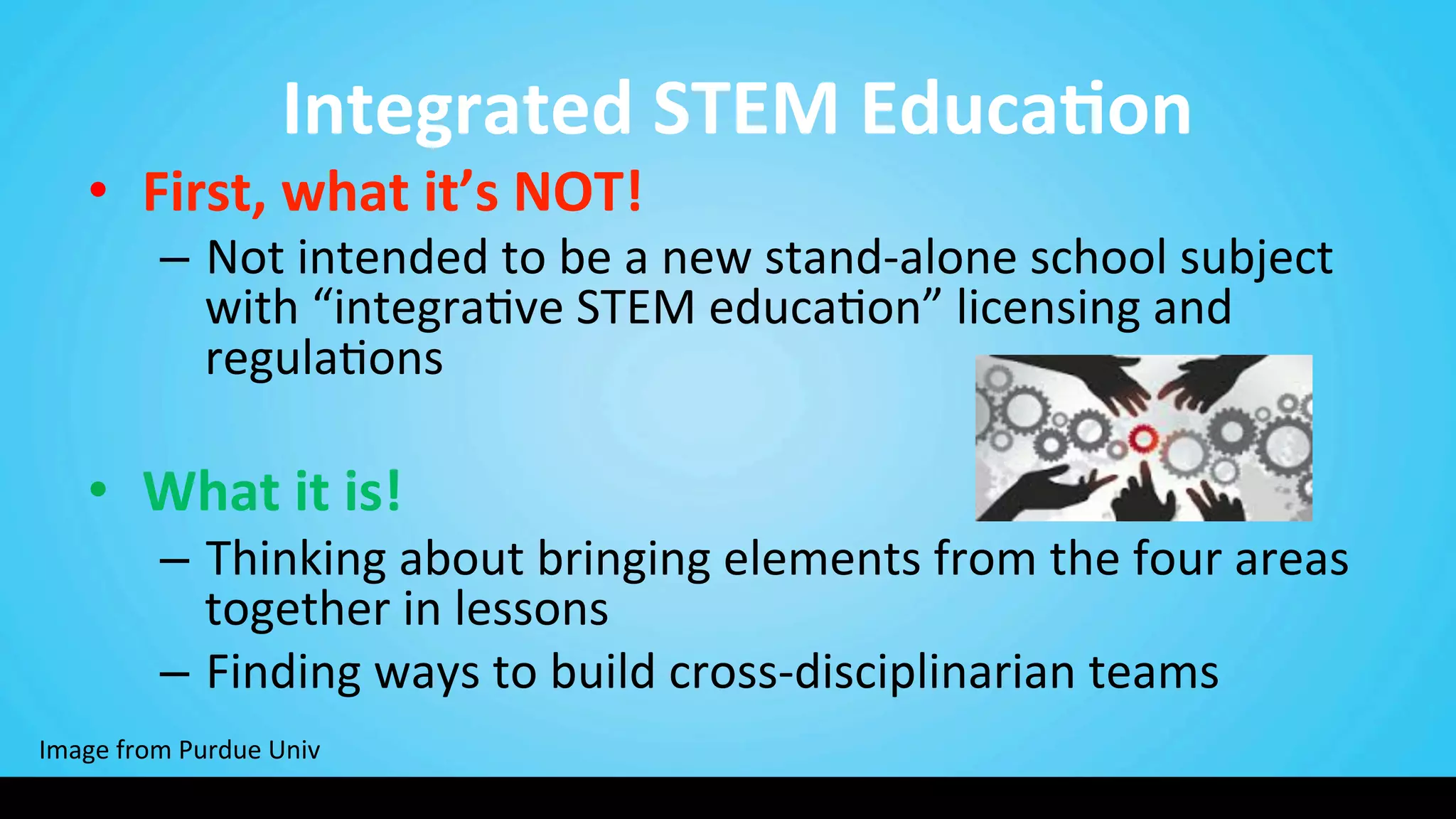  Integrated	
  STEM	
  Educa@on	
  
•  First,	
  what	
  it’s	
  NOT!	
  	
  
–  Not	
  intended	
  to	
  be	
  a	
  new	
  stand-­‐alone	
  school	
  subject	
  
with	
  “integra9ve	
  STEM	
  educa9on”	
  licensing	
  and	
  
regula9ons	
  
	
  
•  What	
  it	
  is!	
  	
  
–  Thinking	
  about	
  bringing	
  elements	
  from	
  the	
  four	
  areas	
  
together	
  in	
  lessons	
  
–  Finding	
  ways	
  to	
  build	
  cross-­‐disciplinarian	
  teams	
  
Image	
  from	
  Purdue	
  Univ	
  
 