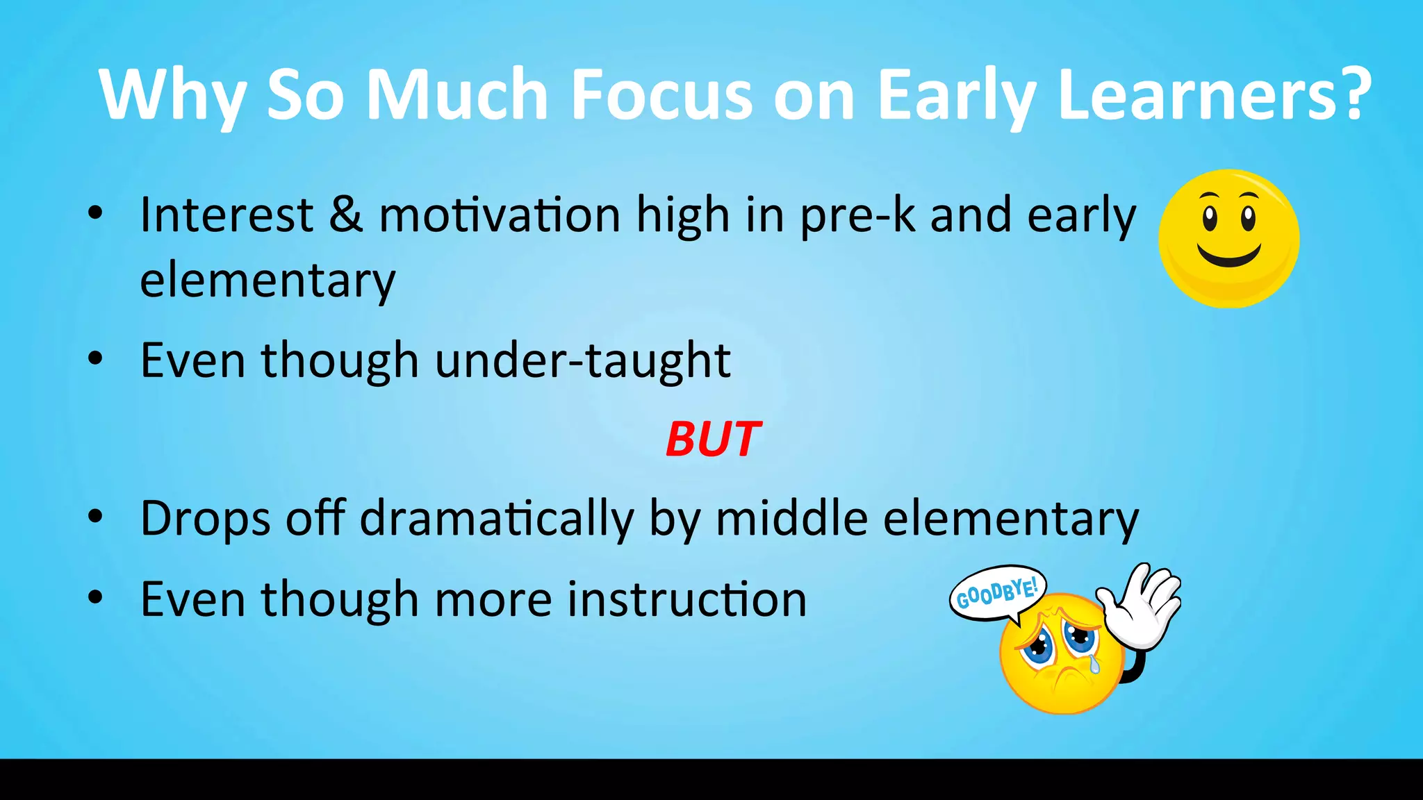Why	
  So	
  Much	
  Focus	
  on	
  Early	
  Learners?	
  
•  Interest	
  &	
  mo9va9on	
  high	
  in	
  pre-­‐k	
  and	
  early	
  
elementary	
  
•  Even	
  though	
  under-­‐taught	
  	
  
BUT	
  
•  Drops	
  oﬀ	
  drama9cally	
  by	
  middle	
  elementary	
  
•  Even	
  though	
  more	
  instruc9on	
  
 