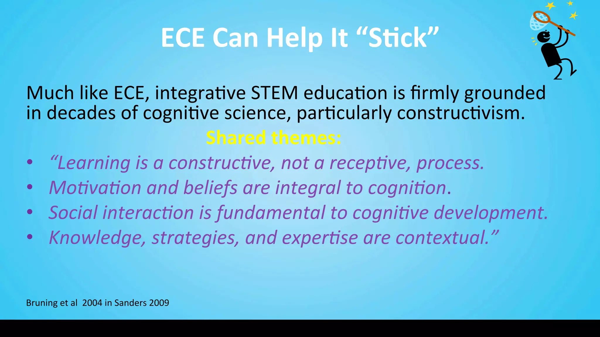 ECE	
  Can	
  Help	
  It	
  “S@ck”	
  
Much	
  like	
  ECE,	
  integra9ve	
  STEM	
  educa9on	
  is	
  ﬁrmly	
  grounded	
  
in	
  decades	
  of	
  cogni9ve	
  science,	
  par9cularly	
  construc9vism.	
  	
  
	
   	
   	
  Shared	
  themes:	
  
•  “Learning	
  is	
  a	
  construc/ve,	
  not	
  a	
  recep/ve,	
  process.	
  
•  Mo/va/on	
  and	
  beliefs	
  are	
  integral	
  to	
  cogni/on.	
  
•  Social	
  interac/on	
  is	
  fundamental	
  to	
  cogni/ve	
  development.	
  
•  Knowledge,	
  strategies,	
  and	
  exper/se	
  are	
  contextual.”	
  
	
  
	
  
	
  
Bruning	
  et	
  al	
  	
  2004	
  in	
  Sanders	
  2009	
  
 