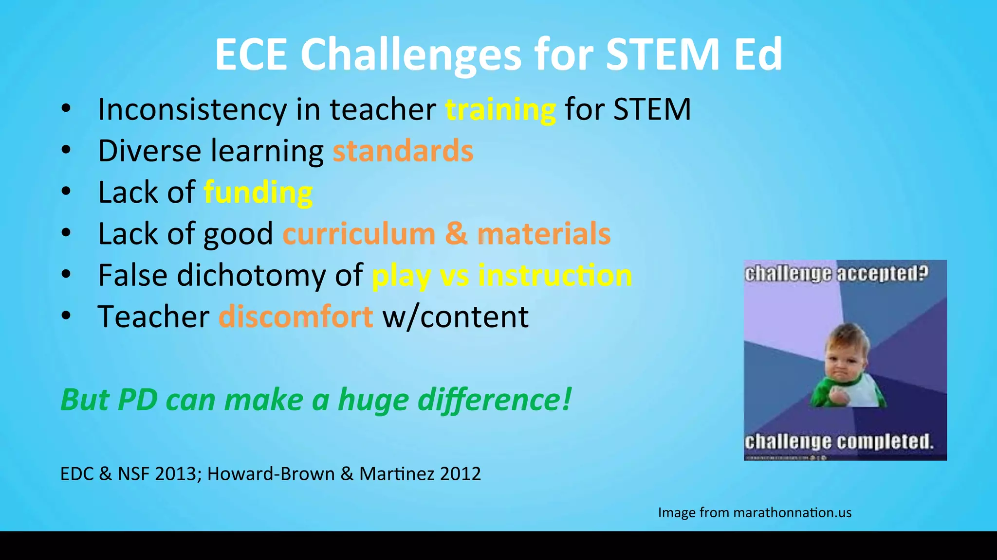 ECE	
  Challenges	
  for	
  STEM	
  Ed	
  
•  Inconsistency	
  in	
  teacher	
  training	
  for	
  STEM	
  
•  Diverse	
  learning	
  standards	
  
•  Lack	
  of	
  funding	
  	
  
•  Lack	
  of	
  good	
  curriculum	
  &	
  materials	
  
•  False	
  dichotomy	
  of	
  play	
  vs	
  instruc@on	
  
•  Teacher	
  discomfort	
  w/content	
  
	
  
But	
  PD	
  can	
  make	
  a	
  huge	
  diﬀerence!	
  
	
  
	
  	
  	
  	
  
EDC	
  &	
  NSF	
  2013;	
  Howard-­‐Brown	
  &	
  Mar9nez	
  2012 	
   	
   	
  	
  	
  	
  	
  	
  	
  	
  	
  	
  	
  	
  	
  	
  	
  	
  	
  
	
  
	
   	
   	
   	
   	
   	
  Image	
  from	
  marathonna9on.us	
  
 