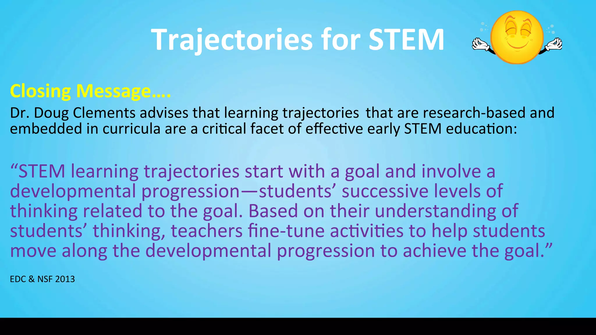 Trajectories	
  for	
  STEM	
  
Closing	
  Message….	
  
Dr.	
  Doug	
  Clements	
  advises	
  that	
  learning	
  trajectories	
  	
  that	
  are	
  research-­‐based	
  and	
  
embedded	
  in	
  curricula	
  are	
  a	
  cri9cal	
  facet	
  of	
  eﬀec9ve	
  early	
  STEM	
  educa9on:	
  	
  
	
  
“STEM	
  learning	
  trajectories	
  start	
  with	
  a	
  goal	
  and	
  involve	
  a	
  
developmental	
  progression—students’	
  successive	
  levels	
  of	
  
thinking	
  related	
  to	
  the	
  goal.	
  Based	
  on	
  their	
  understanding	
  of	
  
students’	
  thinking,	
  teachers	
  ﬁne-­‐tune	
  ac9vi9es	
  to	
  help	
  students	
  
move	
  along	
  the	
  developmental	
  progression	
  to	
  achieve	
  the	
  goal.”	
  
	
  
EDC	
  &	
  NSF	
  2013	
  
 