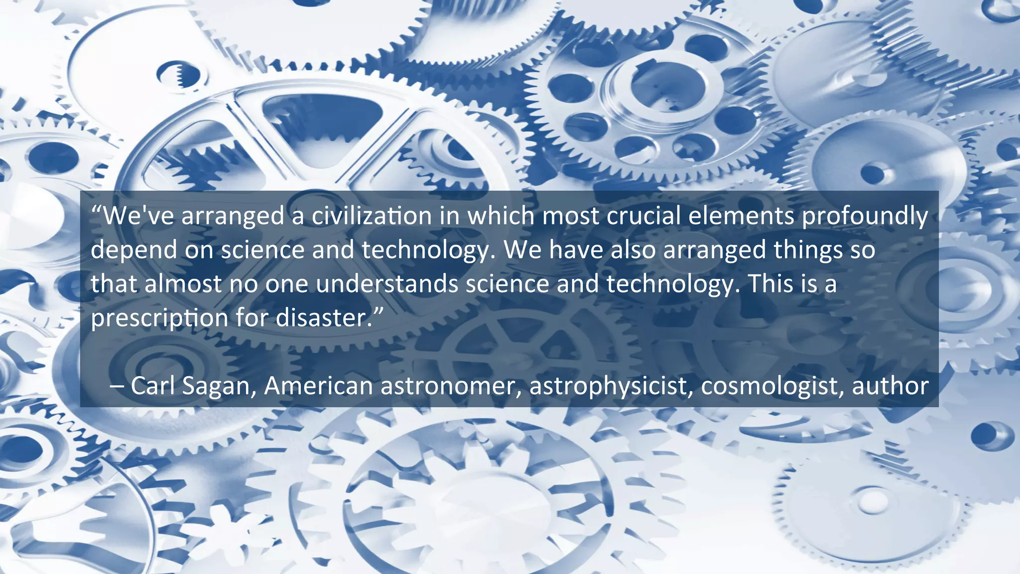 “We've	
  arranged	
  a	
  civiliza9on	
  in	
  which	
  most	
  crucial	
  elements	
  profoundly	
  
depend	
  on	
  science	
  and	
  technology.	
  We	
  have	
  also	
  arranged	
  things	
  so	
  
that	
  almost	
  no	
  one	
  understands	
  science	
  and	
  technology.	
  This	
  is	
  a	
  
prescrip9on	
  for	
  disaster.”	
  
	
  
	
  –	
  Carl	
  Sagan,	
  American	
  astronomer,	
  astrophysicist,	
  cosmologist,	
  author	
  
 