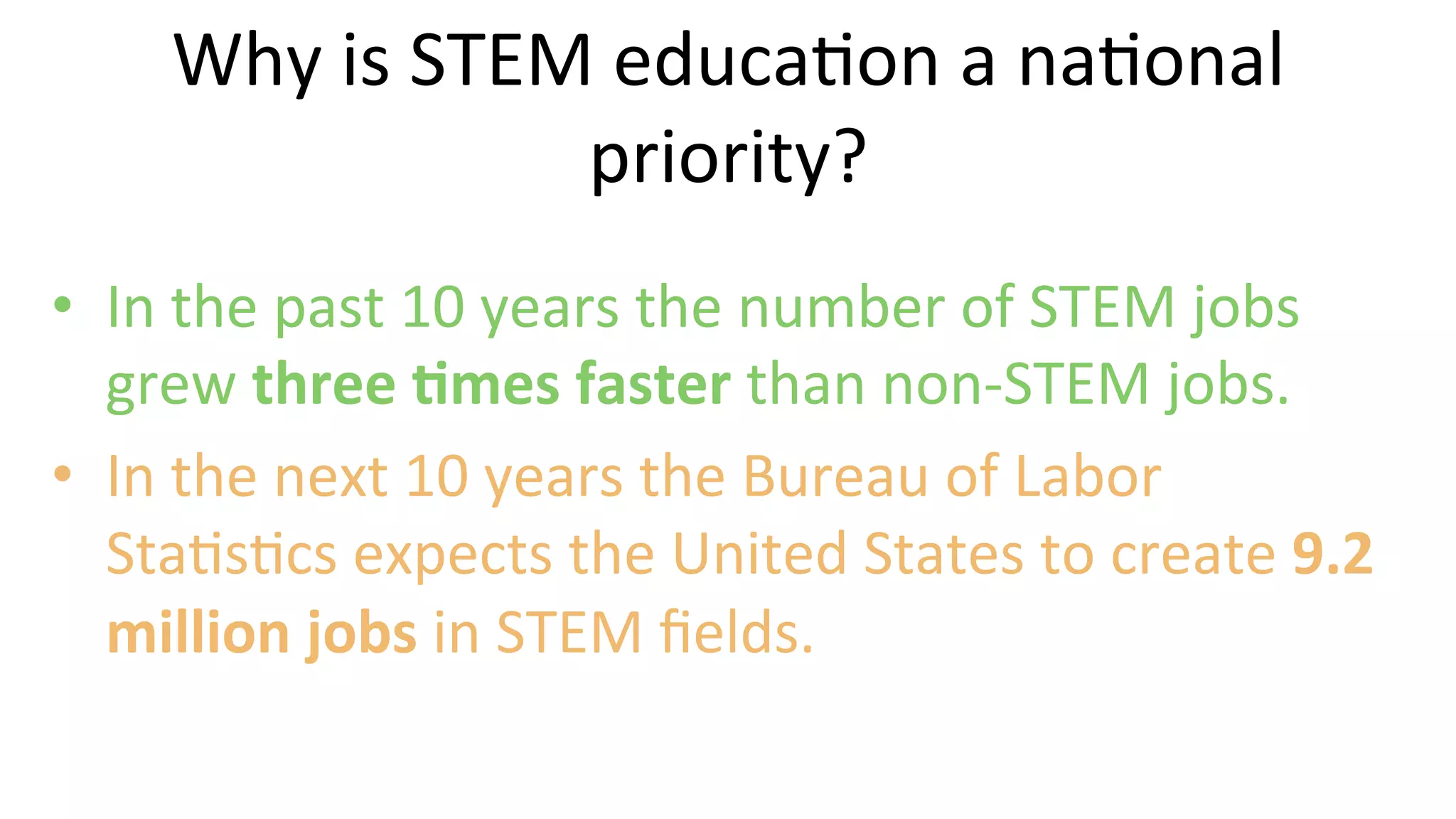 •  In	
  the	
  past	
  10	
  years	
  the	
  number	
  of	
  STEM	
  jobs	
  
grew	
  three	
  @mes	
  faster	
  than	
  non-­‐STEM	
  jobs.	
  	
  
•  In	
  the	
  next	
  10	
  years	
  the	
  Bureau	
  of	
  Labor	
  
Sta9s9cs	
  expects	
  the	
  United	
  States	
  to	
  create	
  9.2	
  
million	
  jobs	
  in	
  STEM	
  ﬁelds.	
  	
  
	
  
Why	
  is	
  STEM	
  educa9on	
  a	
  na9onal	
  
priority?	
  
 