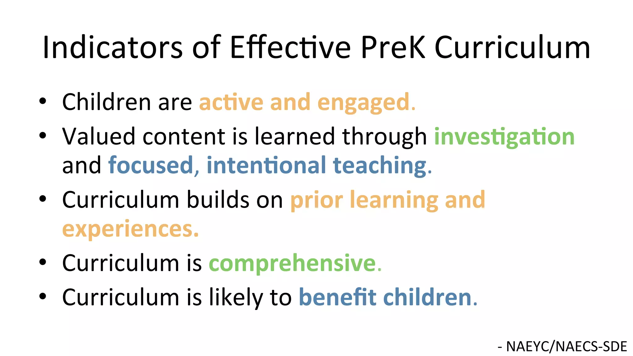 Indicators	
  of	
  Eﬀec9ve	
  PreK	
  Curriculum	
  
•  Children	
  are	
  ac@ve	
  and	
  engaged.	
  
•  Valued	
  content	
  is	
  learned	
  through	
  inves@ga@on	
  
and	
  focused,	
  inten@onal	
  teaching.	
  	
  
•  Curriculum	
  builds	
  on	
  prior	
  learning	
  and	
  
experiences.	
  
•  Curriculum	
  is	
  comprehensive.	
  
•  Curriculum	
  is	
  likely	
  to	
  beneﬁt	
  children.	
  	
  
-­‐	
  NAEYC/NAECS-­‐SDE	
  
 