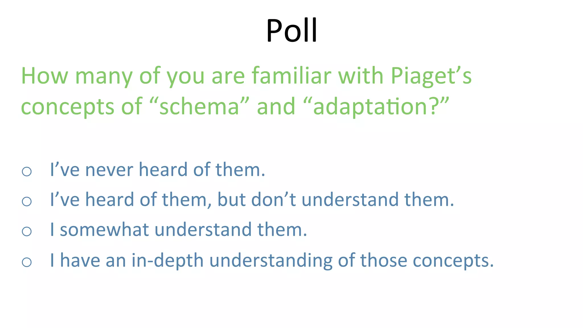 How	
  many	
  of	
  you	
  are	
  familiar	
  with	
  Piaget’s	
  
concepts	
  of	
  “schema”	
  and	
  “adapta9on?”	
  
o  I’ve	
  never	
  heard	
  of	
  them.	
  
o  I’ve	
  heard	
  of	
  them,	
  but	
  don’t	
  understand	
  them.	
  
o  I	
  somewhat	
  understand	
  them.	
  
o  I	
  have	
  an	
  in-­‐depth	
  understanding	
  of	
  those	
  concepts.	
  
Poll	
  
 