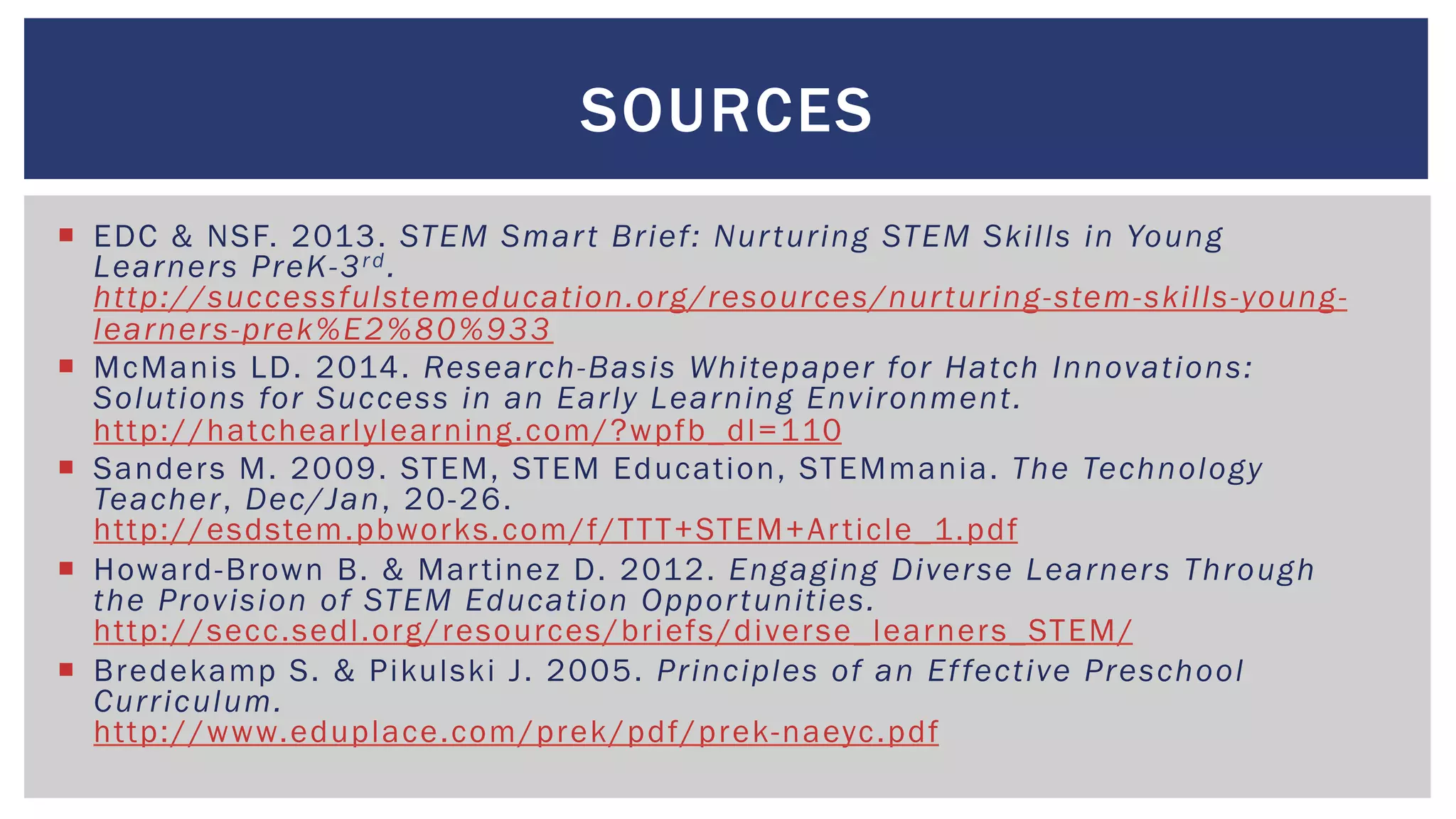 ¡  EDC & NSF. 2013. STEM Smart Brief: Nurturing STEM Skills in Young
Learners PreK-3rd.
http://successfulstemeducation.org/resources/nurturing-stem-skills-young-
learners-prek%E2%80%933
¡  McManis LD. 2014. Research-Basis Whitepaper for Hatch Innovations:
Solutions for Success in an Early Learning Environment.
http://hatchearlylearning.com/?wpfb_dl=110
¡  Sanders M. 2009. STEM, STEM Education, STEMmania. The Technology
Teacher, Dec/Jan, 20-26.
http://esdstem.pbworks.com/f/TTT+STEM+Article_1.pdf
¡  Howard-Brown B. & Martinez D. 2012. Engaging Diverse Learners Through
the Provision of STEM Education Opportunities.
http://secc.sedl.org/resources/briefs/diverse_learners_STEM/
¡  Bredekamp S. & Pikulski J. 2005. Principles of an Effective Preschool
Curriculum.
http://www.eduplace.com/prek/pdf/prek-naeyc.pdf
SOURCES
 