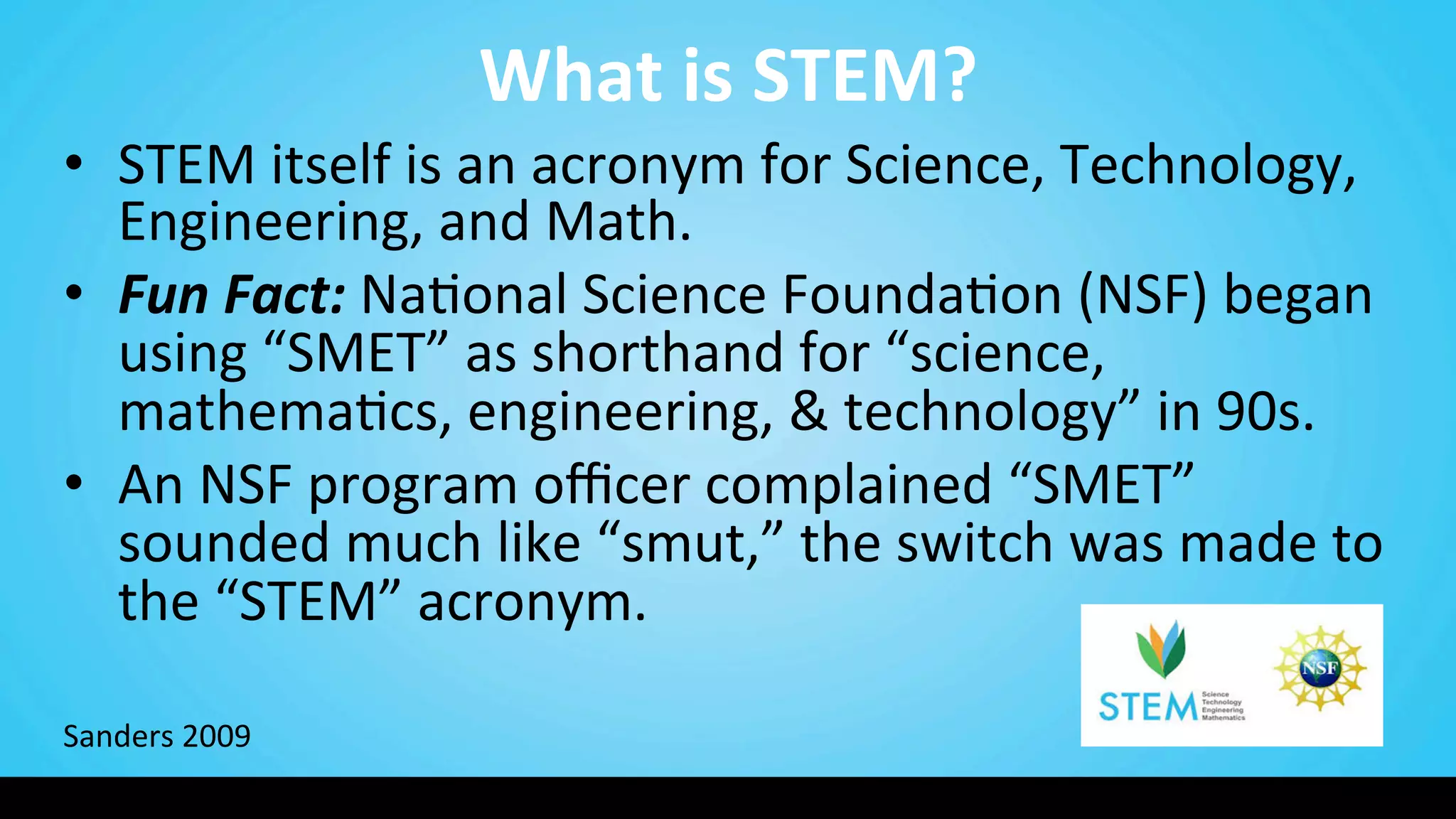 What	
  is	
  STEM?	
  
•  STEM	
  itself	
  is	
  an	
  acronym	
  for	
  Science,	
  Technology,	
  
Engineering,	
  and	
  Math.	
  
•  Fun	
  Fact:	
  Na9onal	
  Science	
  Founda9on	
  (NSF)	
  began	
  
using	
  “SMET”	
  as	
  shorthand	
  for	
  “science,	
  
mathema9cs,	
  engineering,	
  &	
  technology”	
  in	
  90s.	
  	
  	
  
•  An	
  NSF	
  program	
  oﬃcer	
  complained	
  “SMET”	
  
sounded	
  much	
  like	
  “smut,”	
  the	
  switch	
  was	
  made	
  to	
  
the	
  “STEM”	
  acronym.	
  
	
  
	
  
Sanders	
  2009	
  
 