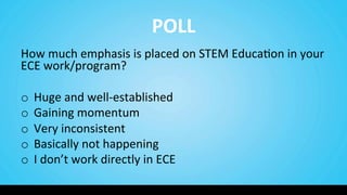 POLL	
  
How	
  much	
  emphasis	
  is	
  placed	
  on	
  STEM	
  Educa9on	
  in	
  your	
  
ECE	
  work/program?	
  	
  
	
  
o  Huge	
  and	
  well-­‐established	
  
o  Gaining	
  momentum	
  
o  Very	
  inconsistent	
  
o  Basically	
  not	
  happening	
  	
  
o  I	
  don’t	
  work	
  directly	
  in	
  ECE	
  
 