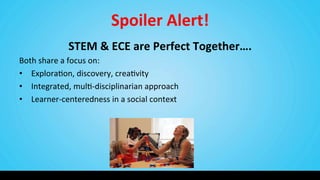 Spoiler	
  Alert!	
  
STEM	
  &	
  ECE	
  are	
  Perfect	
  Together….	
  
Both	
  share	
  a	
  focus	
  on:	
  
•  Explora9on,	
  discovery,	
  crea9vity	
  
•  Integrated,	
  mul9-­‐disciplinarian	
  approach	
  
•  Learner-­‐centeredness	
  in	
  a	
  social	
  context	
  
 