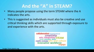 And	
  the	
  “A”	
  in	
  STEAM?	
  
•  Many	
  people	
  propose	
  using	
  the	
  term	
  STEAM	
  where	
  the	
  A	
  
indicates	
  the	
  arts.	
  
•  This	
  is	
  suggested	
  as	
  individuals	
  must	
  also	
  be	
  crea9ve	
  and	
  use	
  
cri9cal	
  thinking	
  skills	
  which	
  are	
  supported	
  through	
  exposure	
  to	
  
and	
  experience	
  with	
  the	
  arts.	
  
Image	
  from	
  psarts.org	
  
 