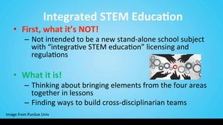  Integrated	
  STEM	
  Educa@on	
  
•  First,	
  what	
  it’s	
  NOT!	
  	
  
–  Not	
  intended	
  to	
  be	
  a	
  new	
  stand-­‐alone	
  school	
  subject	
  
with	
  “integra9ve	
  STEM	
  educa9on”	
  licensing	
  and	
  
regula9ons	
  
	
  
•  What	
  it	
  is!	
  	
  
–  Thinking	
  about	
  bringing	
  elements	
  from	
  the	
  four	
  areas	
  
together	
  in	
  lessons	
  
–  Finding	
  ways	
  to	
  build	
  cross-­‐disciplinarian	
  teams	
  
Image	
  from	
  Purdue	
  Univ	
  
 