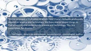 “We've	
  arranged	
  a	
  civiliza9on	
  in	
  which	
  most	
  crucial	
  elements	
  profoundly	
  
depend	
  on	
  science	
  and	
  technology.	
  We	
  have	
  also	
  arranged	
  things	
  so	
  
that	
  almost	
  no	
  one	
  understands	
  science	
  and	
  technology.	
  This	
  is	
  a	
  
prescrip9on	
  for	
  disaster.”	
  
	
  
	
  –	
  Carl	
  Sagan,	
  American	
  astronomer,	
  astrophysicist,	
  cosmologist,	
  author	
  
 