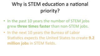 •  In	
  the	
  past	
  10	
  years	
  the	
  number	
  of	
  STEM	
  jobs	
  
grew	
  three	
  @mes	
  faster	
  than	
  non-­‐STEM	
  jobs.	
  	
  
•  In	
  the	
  next	
  10	
  years	
  the	
  Bureau	
  of	
  Labor	
  
Sta9s9cs	
  expects	
  the	
  United	
  States	
  to	
  create	
  9.2	
  
million	
  jobs	
  in	
  STEM	
  ﬁelds.	
  	
  
	
  
Why	
  is	
  STEM	
  educa9on	
  a	
  na9onal	
  
priority?	
  
 
