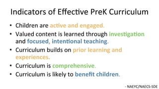 Indicators	
  of	
  Eﬀec9ve	
  PreK	
  Curriculum	
  
•  Children	
  are	
  ac@ve	
  and	
  engaged.	
  
•  Valued	
  content	
  is	
  learned	
  through	
  inves@ga@on	
  
and	
  focused,	
  inten@onal	
  teaching.	
  	
  
•  Curriculum	
  builds	
  on	
  prior	
  learning	
  and	
  
experiences.	
  
•  Curriculum	
  is	
  comprehensive.	
  
•  Curriculum	
  is	
  likely	
  to	
  beneﬁt	
  children.	
  	
  
-­‐	
  NAEYC/NAECS-­‐SDE	
  
 