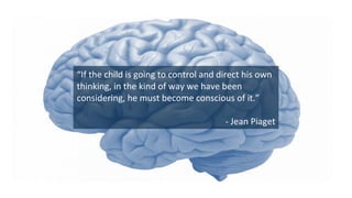 “If	
  the	
  child	
  is	
  going	
  to	
  control	
  and	
  direct	
  his	
  own	
  
thinking,	
  in	
  the	
  kind	
  of	
  way	
  we	
  have	
  been	
  
considering,	
  he	
  must	
  become	
  conscious	
  of	
  it.”	
  
	
  
-­‐	
  Jean	
  Piaget	
  
 