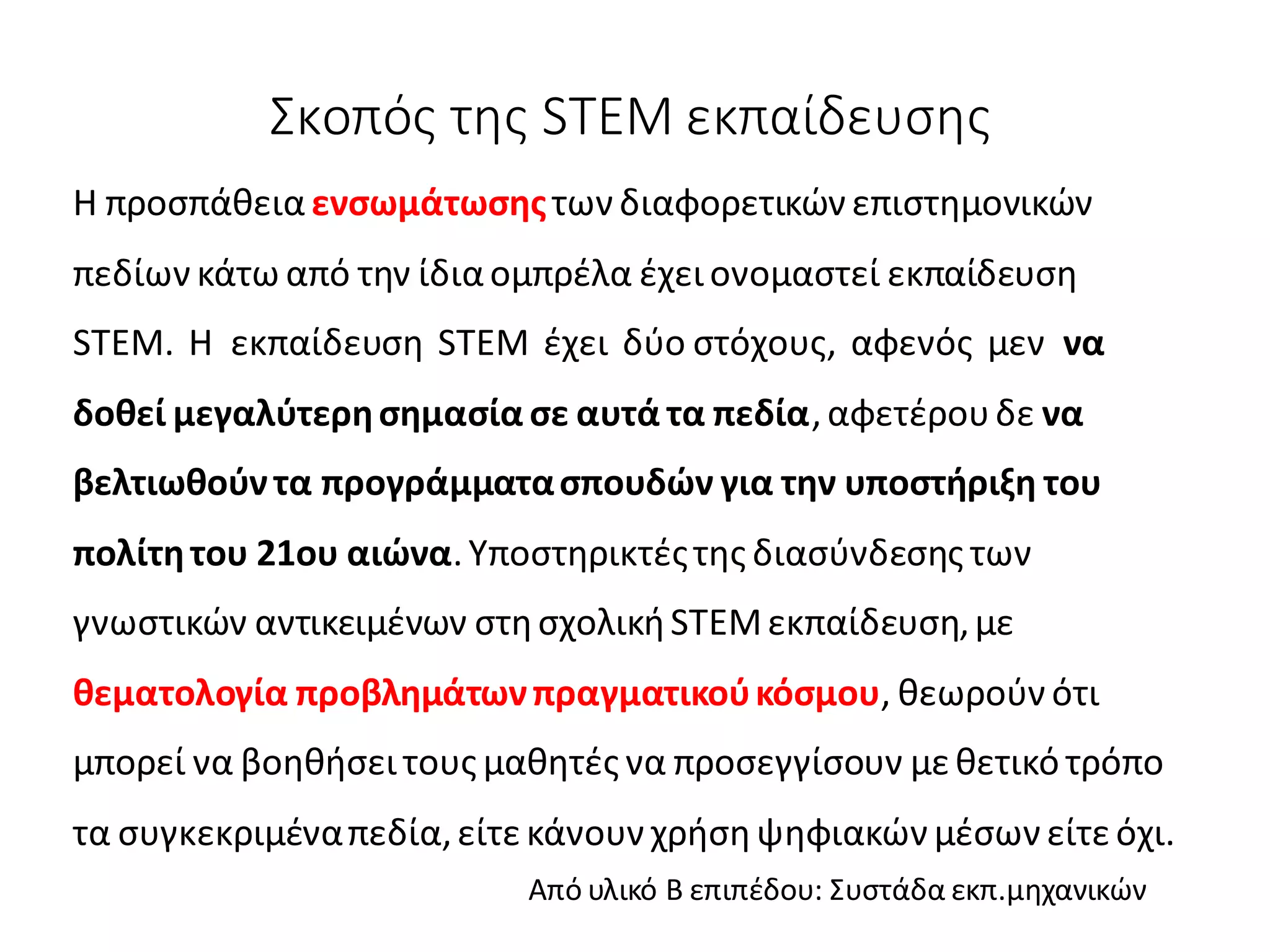 Σκοπός της STEM εκπαίδευσης
H προσπάθεια ενσωμάτωσηςτων διαφορετικών επιστημονικών
πεδίων κάτω από την ίδιαομπρέλα έχει ονομαστεί εκπαίδευση
STEM. Η εκπαίδευση STEM έχει δύο στόχους, αφενός μεν να
δοθεί μεγαλύτερησημασία σε αυτά τα πεδία,αφετέρουδε να
βελτιωθούντα προγράμματασπουδών για την υποστήριξη του
πολίτητου 21ου αιώνα.Υποστηρικτέςτης διασύνδεσης των
γνωστικών αντικειμένων στησχολικήSTEMεκπαίδευση,με
θεματολογία προβλημάτωνπραγματικούκόσμου, θεωρούν ότι
μπορεί να βοηθήσει τους μαθητές να προσεγγίσουν μεθετικό τρόπο
τα συγκεκριμέναπεδία,είτε κάνουν χρήσηψηφιακών μέσων είτεόχι.
Από υλικό Β επιπέδου: Συστάδα εκπ.μηχανικών
 