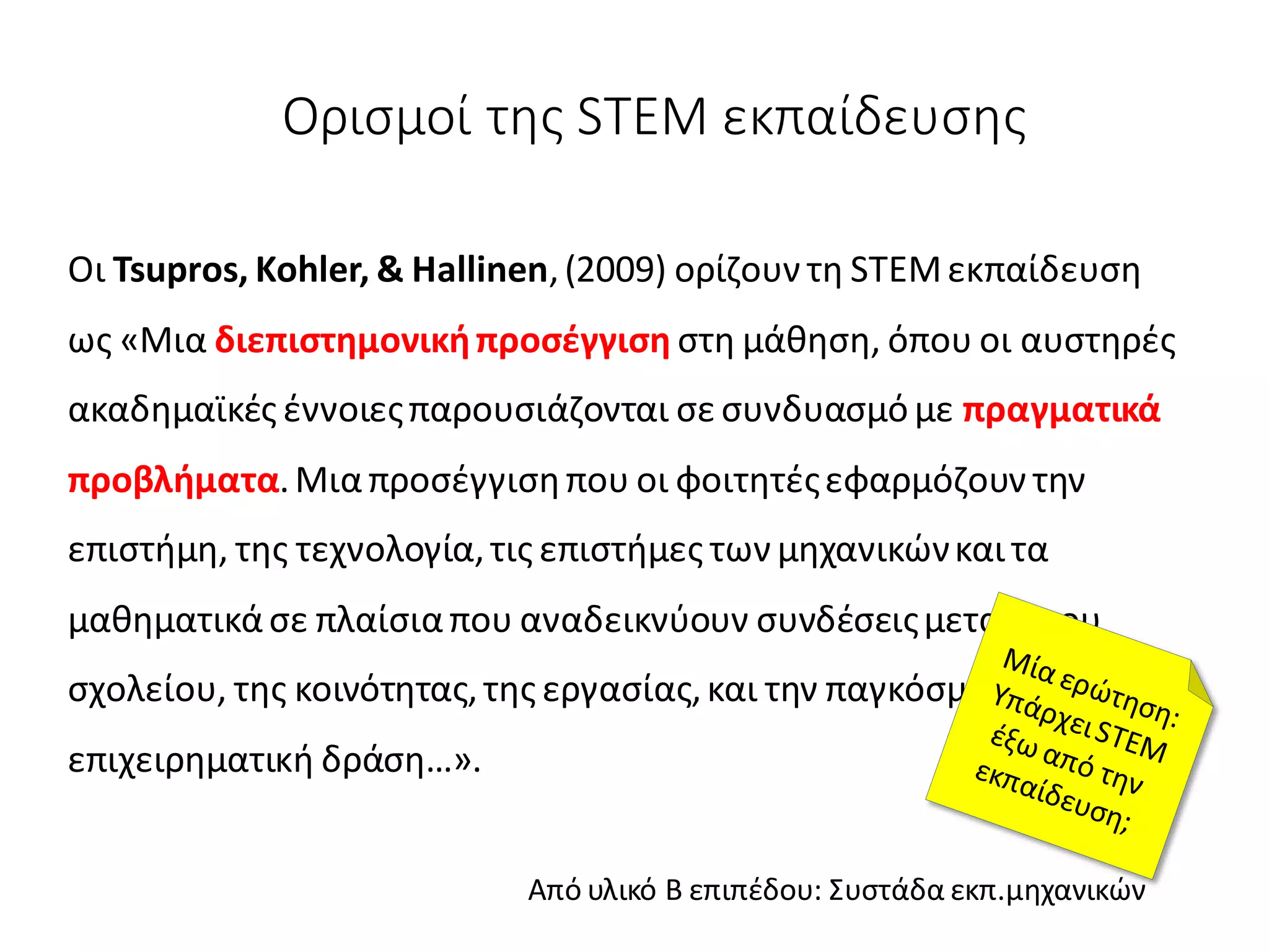 Ορισμοί της STEM εκπαίδευσης
Οι Tsupros, Kohler, & Hallinen,(2009) ορίζουν τη STEMεκπαίδευση
ως «Μια διεπιστημονικήπροσέγγιση στη μάθηση, όπου οι αυστηρές
ακαδημαϊκές έννοιεςπαρουσιάζονται σε συνδυασμό με πραγματικά
προβλήματα.Μιαπροσέγγισηπου οι φοιτητέςεφαρμόζουν την
επιστήμη, της τεχνολογία,τις επιστήμες των μηχανικώνκαι τα
μαθηματικάσε πλαίσιαπου αναδεικνύουν συνδέσειςμεταξύτου
σχολείου, της κοινότητας,της εργασίας,και την παγκόσμια
επιχειρηματική δράση…».
Από υλικό Β επιπέδου: Συστάδα εκπ.μηχανικών
 