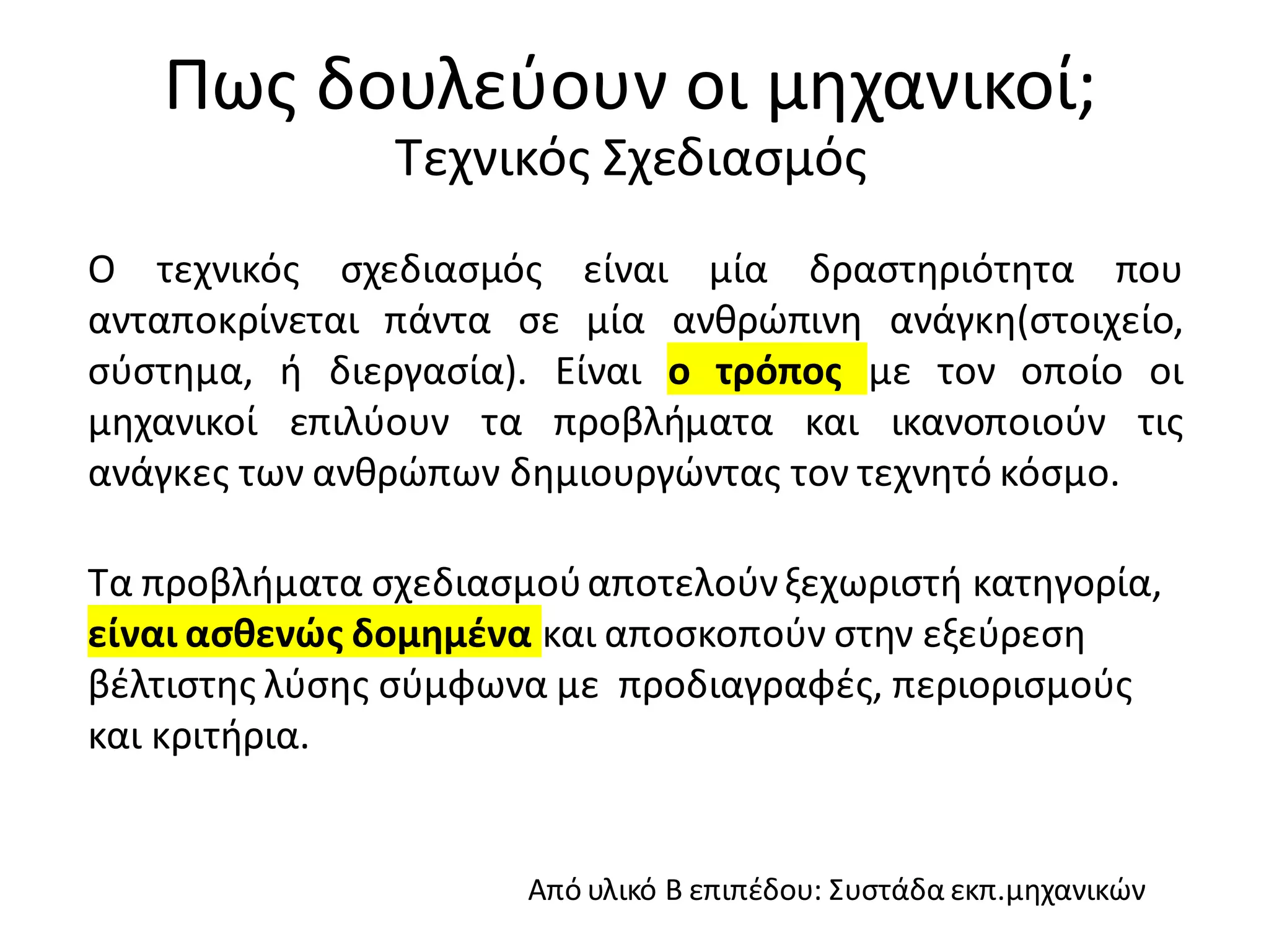 Πως δουλεύουν οι μηχανικοί;
Τεχνικός Σχεδιασμός
Από υλικό Β επιπέδου: Συστάδα εκπ.μηχανικών
Ο τεχνικός σχεδιασμός είναι μία δραστηριότητα που
ανταποκρίνεται πάντα σε μία ανθρώπινη ανάγκη(στοιχείο,
σύστημα, ή διεργασία). Είναι ο τρόπος με τον οποίο οι
μηχανικοί επιλύουν τα προβλήματα και ικανοποιούν τις
ανάγκες των ανθρώπων δημιουργώντας τον τεχνητό κόσμο.
Τα προβλήματα σχεδιασμούαποτελούνξεχωριστή κατηγορία,
είναι ασθενώς δομημένα και αποσκοπούν στην εξεύρεση
βέλτιστης λύσης σύμφωνα με προδιαγραφές, περιορισμούς
και κριτήρια.
 