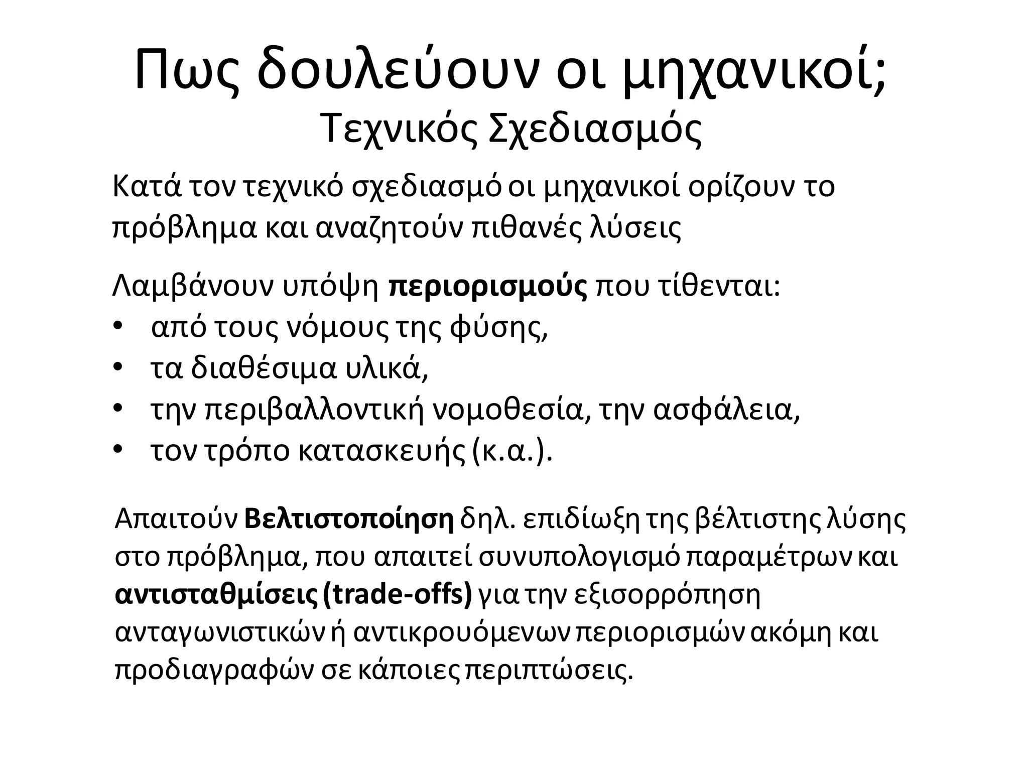 Πως δουλεύουν οι μηχανικοί;
Τεχνικός Σχεδιασμός
Κατά τον τεχνικό σχεδιασμόοι μηχανικοί ορίζουν το
πρόβλημα και αναζητούν πιθανές λύσεις
Λαμβάνουν υπόψη περιορισμούς που τίθενται:
• από τους νόμους της φύσης,
• τα διαθέσιμα υλικά,
• την περιβαλλοντική νομοθεσία, την ασφάλεια,
• τον τρόπο κατασκευής (κ.α.).
Απαιτούν Βελτιστοποίησηδηλ. επιδίωξητης βέλτιστης λύσης
στο πρόβλημα, που απαιτεί συνυπολογισμό παραμέτρωνκαι
αντισταθμίσεις(trade-offs) γιατην εξισορρόπηση
ανταγωνιστικώνή αντικρουόμενωνπεριορισμώνακόμηκαι
προδιαγραφών σεκάποιεςπεριπτώσεις.
 