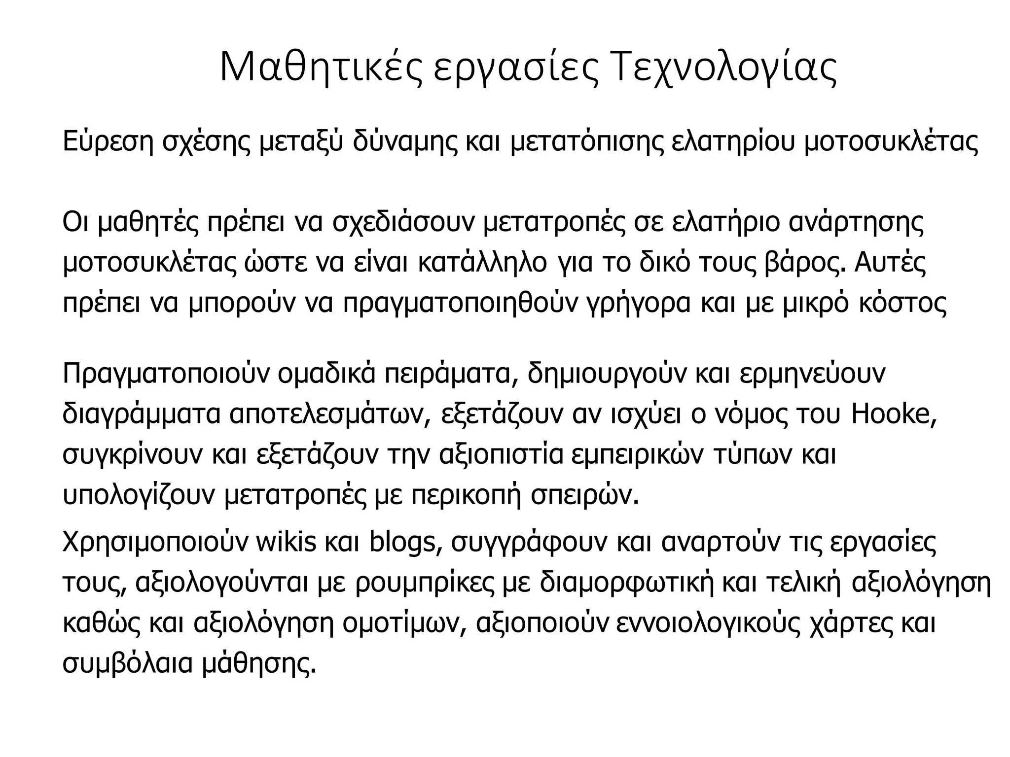 Μαθητικές εργασίες Τεχνολογίας
Εύρεση σχέσης μεταξύ δύναμης και μετατόπισης ελατηρίου μοτοσυκλέτας
Οι μαθητές πρέπει να σχεδιάσουν μετατροπές σε ελατήριο ανάρτησης
μοτοσυκλέτας ώστε να είναι κατάλληλο για το δικό τους βάρος. Αυτές
πρέπει να μπορούν να πραγματοποιηθούν γρήγορα και με μικρό κόστος
Πραγματοποιούν ομαδικά πειράματα, δημιουργούν και ερμηνεύουν
διαγράμματα αποτελεσμάτων, εξετάζουν αν ισχύει ο νόμος του Hooke,
συγκρίνουν και εξετάζουν την αξιοπιστία εμπειρικών τύπων και
υπολογίζουν μετατροπές με περικοπή σπειρών.
Χρησιμοποιούν wikis και blogs, συγγράφουν και αναρτούν τις εργασίες
τους, αξιολογούνται με ρουμπρίκες με διαμορφωτική και τελική αξιολόγηση
καθώς και αξιολόγηση ομοτίμων, αξιοποιούν εννοιολογικούς χάρτες και
συμβόλαια μάθησης.
 