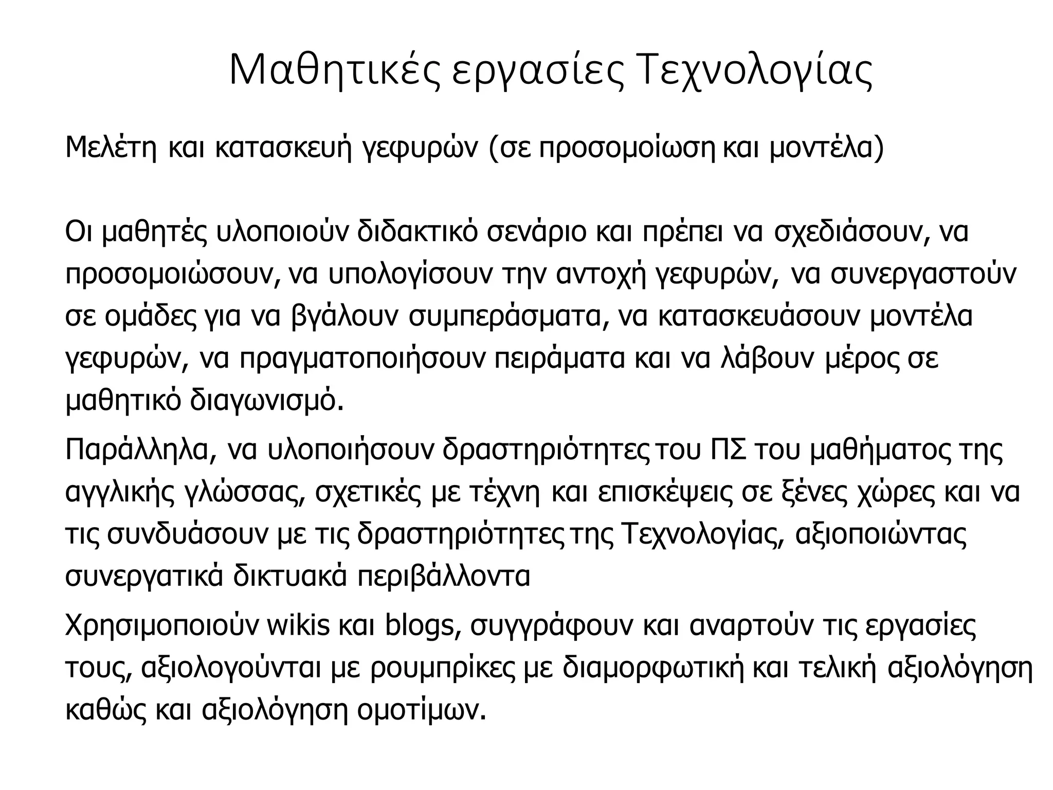 Μαθητικές εργασίες Τεχνολογίας
Μελέτη και κατασκευή γεφυρών (σε προσομοίωση και μοντέλα)
Οι μαθητές υλοποιούν διδακτικό σενάριο και πρέπει να σχεδιάσουν, να
προσομοιώσουν, να υπολογίσουν την αντοχή γεφυρών, να συνεργαστούν
σε ομάδες για να βγάλουν συμπεράσματα, να κατασκευάσουν μοντέλα
γεφυρών, να πραγματοποιήσουν πειράματα και να λάβουν μέρος σε
μαθητικό διαγωνισμό.
Παράλληλα, να υλοποιήσουν δραστηριότητες του ΠΣ του μαθήματος της
αγγλικής γλώσσας, σχετικές με τέχνη και επισκέψεις σε ξένες χώρες και να
τις συνδυάσουν με τις δραστηριότητες της Τεχνολογίας, αξιοποιώντας
συνεργατικά δικτυακά περιβάλλοντα
Χρησιμοποιούν wikis και blogs, συγγράφουν και αναρτούν τις εργασίες
τους, αξιολογούνται με ρουμπρίκες με διαμορφωτική και τελική αξιολόγηση
καθώς και αξιολόγηση ομοτίμων.
 