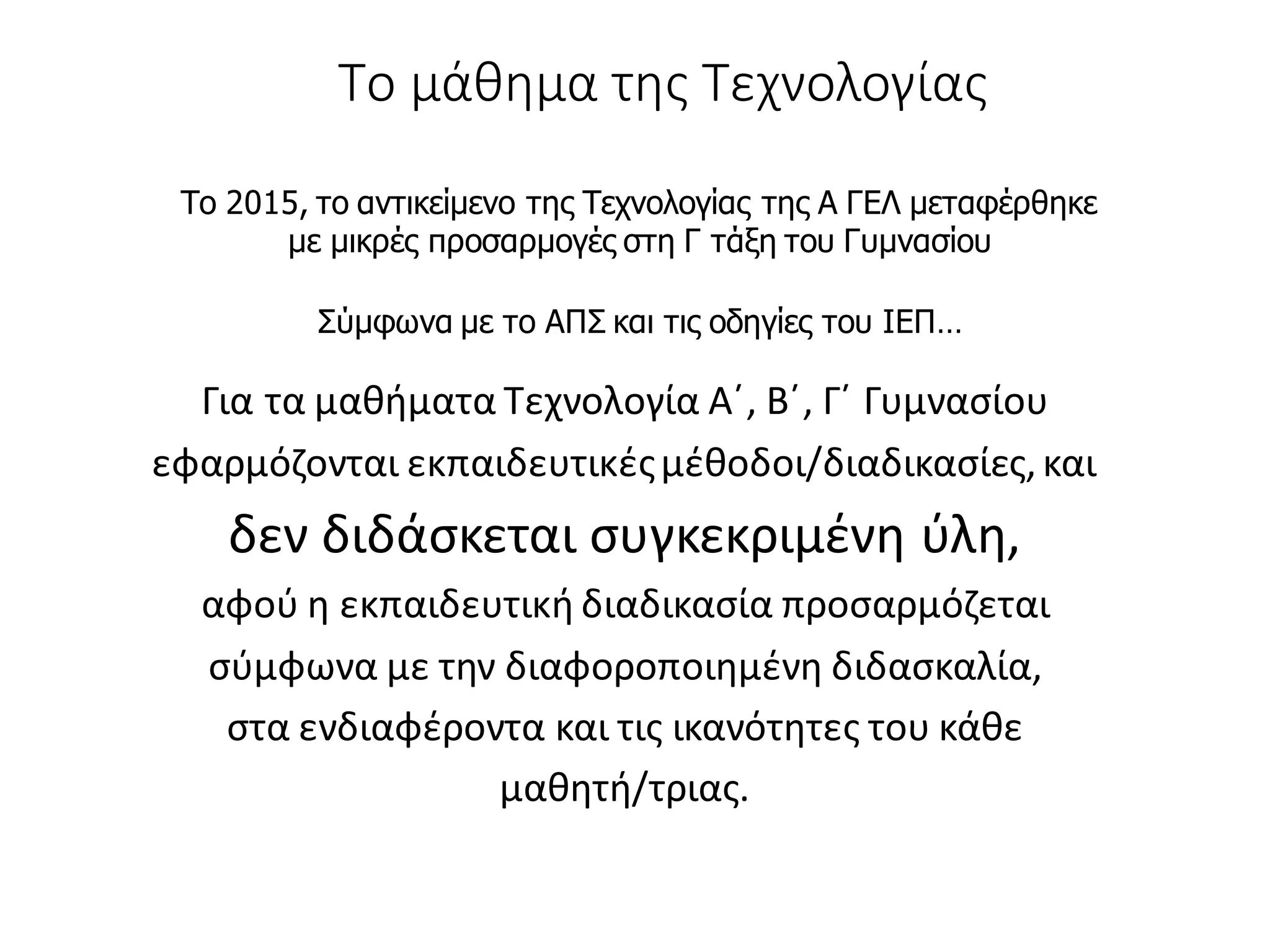 Το μάθημα της Τεχνολογίας
Για τα μαθήματα Τεχνολογία Α΄, Β΄, Γ΄ Γυμνασίου
εφαρμόζονται εκπαιδευτικέςμέθοδοι/διαδικασίες,και
δεν διδάσκεται συγκεκριμένη ύλη,
αφού η εκπαιδευτική διαδικασία προσαρμόζεται
σύμφωνα με την διαφοροποιημένη διδασκαλία,
στα ενδιαφέροντα και τις ικανότητες του κάθε
μαθητή/τριας.
Το 2015, το αντικείμενο της Τεχνολογίας της Α ΓΕΛ μεταφέρθηκε
με μικρές προσαρμογές στη Γ τάξη του Γυμνασίου
Σύμφωνα με το ΑΠΣ και τις οδηγίες του ΙΕΠ…
 