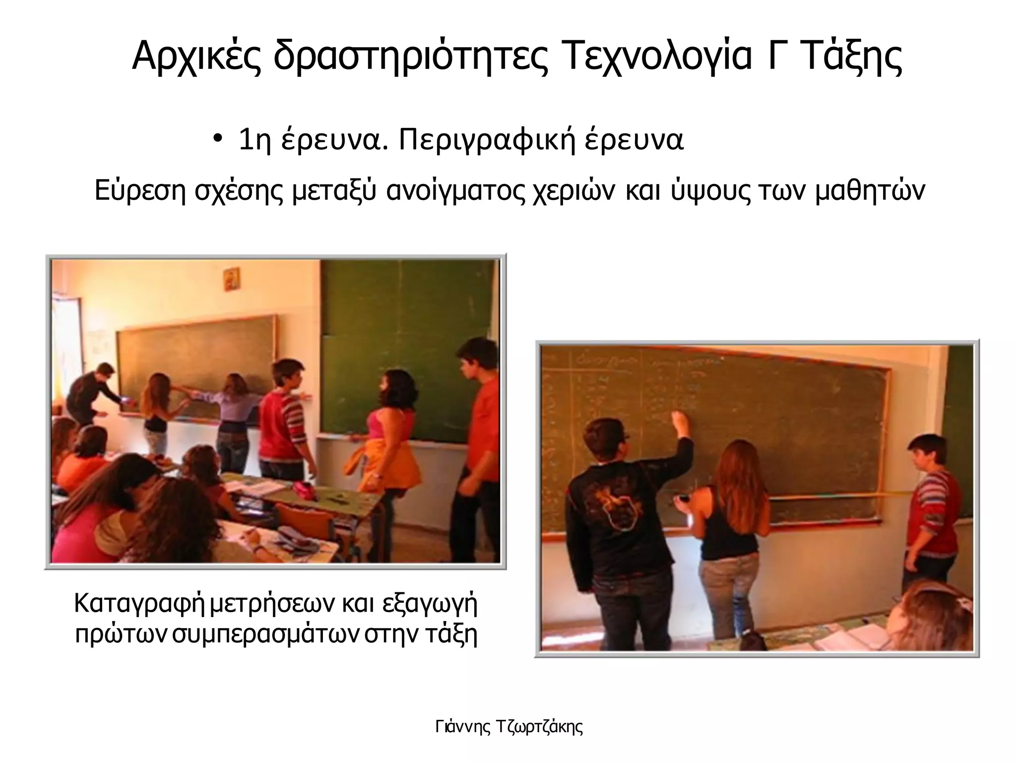 • 1η έρευνα. Περιγραφική έρευνα
Εύρεση σχέσης μεταξύ ανοίγματος χεριών και ύψους των μαθητών
Καταγραφήμετρήσεων και εξαγωγή
πρώτων συμπερασμάτων στην τάξη
Γιάννης Τζωρτζάκης
Αρχικές δραστηριότητες Τεχνολογία Γ Τάξης
 