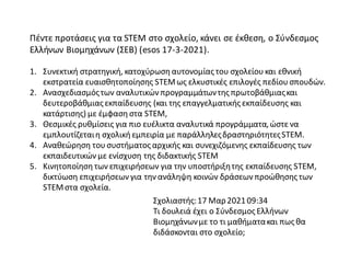 Πέντε προτάσεις για τα STEM στο σχολείο, κάνει σε έκθεση, ο Σύνδεσμος
Ελλήνων Βιομηχάνων (ΣΕΒ) (esos 17-3-2021).
1. Συνεκτική στρατηγική, κατοχύρωση αυτονομίας του σχολείου και εθνική
εκστρατεία ευαισθητοποίησης STEMως ελκυστικές επιλογές πεδίου σπουδών.
2. Ανασχεδιασμόςτων αναλυτικών προγραμμάτωντης πρωτοβάθμιαςκαι
δευτεροβάθμιας εκπαίδευσης (και της επαγγελματικής εκπαίδευσης και
κατάρτισης) με έμφαση στα STEM,
3. Θεσμικές ρυθμίσεις για πιο ευέλικτα αναλυτικά προγράμματα,ώστε να
εμπλουτίζεταιη σχολική εμπειρία με παράλληλεςδραστηριότητεςSTEM.
4. Αναθεώρηση του συστήματος αρχικής και συνεχιζόμενης εκπαίδευσης των
εκπαιδευτικών με ενίσχυση της διδακτικής STEM
5. Κινητοποίηση των επιχειρήσεων για την υποστήριξητης εκπαίδευσης STEM,
δικτύωση επιχειρήσεων για την ανάληψη κοινών δράσεων προώθησης των
STEMστα σχολεία.
Σχολιαστής:17 Μαρ202109:34
Τι δουλειά έχει ο Σύνδεσμος Ελλήνων
Βιομηχάνωνμε το τι μαθήματακαι πως θα
διδάσκονται στο σχολείο;
 