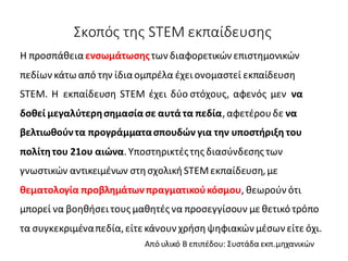Σκοπός της STEM εκπαίδευσης
H προσπάθεια ενσωμάτωσηςτων διαφορετικών επιστημονικών
πεδίων κάτω από την ίδιαομπρέλα έχει ονομαστεί εκπαίδευση
STEM. Η εκπαίδευση STEM έχει δύο στόχους, αφενός μεν να
δοθεί μεγαλύτερησημασία σε αυτά τα πεδία,αφετέρουδε να
βελτιωθούντα προγράμματασπουδών για την υποστήριξη του
πολίτητου 21ου αιώνα.Υποστηρικτέςτης διασύνδεσης των
γνωστικών αντικειμένων στησχολικήSTEMεκπαίδευση,με
θεματολογία προβλημάτωνπραγματικούκόσμου, θεωρούν ότι
μπορεί να βοηθήσει τους μαθητές να προσεγγίσουν μεθετικό τρόπο
τα συγκεκριμέναπεδία,είτε κάνουν χρήσηψηφιακών μέσων είτεόχι.
Από υλικό Β επιπέδου: Συστάδα εκπ.μηχανικών
 