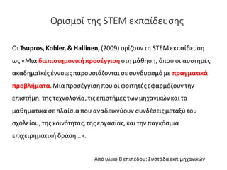 Ορισμοί της STEM εκπαίδευσης
Οι Tsupros, Kohler, & Hallinen, (2009) ορίζουν τη STEMεκπαίδευση
ως «Μια διεπιστημονικήπροσέγγιση στη μάθηση, όπου οι αυστηρές
ακαδημαϊκές έννοιεςπαρουσιάζονται σε συνδυασμό με πραγματικά
προβλήματα.Μιαπροσέγγισηπου οι φοιτητέςεφαρμόζουν την
επιστήμη, της τεχνολογία,τις επιστήμες των μηχανικώνκαι τα
μαθηματικάσε πλαίσιαπου αναδεικνύουν συνδέσειςμεταξύτου
σχολείου, της κοινότητας,της εργασίας,και την παγκόσμια
επιχειρηματική δράση…».
Από υλικό Β επιπέδου: Συστάδα εκπ.μηχανικών
 