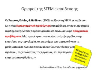Ορισμοί της STEM εκπαίδευσης
Οι Tsupros, Kohler, & Hallinen,(2009) ορίζουν τη STEMεκπαίδευση
ως «Μια διεπιστημονικήπροσέγγιση στη μάθηση, όπου οι αυστηρές
ακαδημαϊκές έννοιεςπαρουσιάζονται σε συνδυασμό με πραγματικά
προβλήματα.Μιαπροσέγγισηπου οι φοιτητέςεφαρμόζουν την
επιστήμη, της τεχνολογία,τις επιστήμες των μηχανικώνκαι τα
μαθηματικάσε πλαίσιαπου αναδεικνύουν συνδέσειςμεταξύτου
σχολείου, της κοινότητας,της εργασίας,και την παγκόσμια
επιχειρηματική δράση…».
Από υλικό Β επιπέδου: Συστάδα εκπ.μηχανικών
 