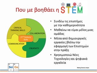 Που με βοηθάει η STEM
• Συνδέω τις επιστήμες
με την καθημερινότητα
• Μαθαίνω να είμαι μέλος μιας
ομάδας
• Μέσα από δημιουργικές
εργασίες βλέπω την
εφαρμογή των Επιστημών
στην πράξη
• Χρησιμοποιώ Νέες
Τεχνολογίες και ψηφιακά
εργαλεία
 