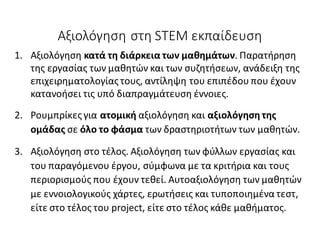 Αξιολόγηση στη STEM εκπαίδευση
1. Αξιολόγηση κατά τη διάρκεια των μαθημάτων. Παρατήρηση
της εργασίας των μαθητών και των συζητήσεων, ανάδειξη της
επιχειρηματολογίας τους, αντίληψη του επιπέδου που έχουν
κατανοήσει τις υπό διαπραγμάτευση έννοιες.
2. Ρουμπρίκες για ατομική αξιολόγηση και αξιολόγηση της
ομάδας σε όλο το φάσμα των δραστηριοτήτων των μαθητών.
3. Αξιολόγηση στο τέλος. Αξιολόγηση των φύλλων εργασίας και
του παραγόμενου έργου, σύμφωνα με τα κριτήρια και τους
περιορισμούς που έχουν τεθεί. Αυτοαξιολόγηση των μαθητών
με εννοιολογικούς χάρτες, ερωτήσεις και τυποποιημένα τεστ,
είτε στο τέλος του project, είτε στο τέλος κάθε μαθήματος.
 