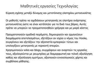 Μαθητικές εργασίες Τεχνολογίας
Εύρεση σχέσης μεταξύ δύναμης και μετατόπισης ελατηρίου μοτοσυκλέτας
Οι μαθητές πρέπει να σχεδιάσουν μετατροπές σε ελατήριο ανάρτησης
μοτοσυκλέτας ώστε να είναι κατάλληλο για το δικό τους βάρος. Αυτές
πρέπει να μπορούν να πραγματοποιηθούν γρήγορα και με μικρό κόστος
Πραγματοποιούν ομαδικά πειράματα, δημιουργούν και ερμηνεύουν
διαγράμματα αποτελεσμάτων, εξετάζουν αν ισχύει ο νόμος του Hooke,
συγκρίνουν και εξετάζουν την αξιοπιστία εμπειρικών τύπων και
υπολογίζουν μετατροπές με περικοπή σπειρών.
Χρησιμοποιούν wikis και blogs, συγγράφουν και αναρτούν τις εργασίες
τους, αξιολογούνται με ρουμπρίκες με διαμορφωτική και τελική αξιολόγηση
καθώς και αξιολόγηση ομοτίμων, αξιοποιούν εννοιολογικούς χάρτες και
συμβόλαια μάθησης.
 