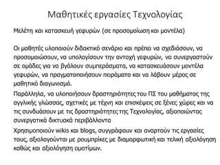 Μαθητικές εργασίες Τεχνολογίας
Μελέτη και κατασκευή γεφυρών (σε προσομοίωση και μοντέλα)
Οι μαθητές υλοποιούν διδακτικό σενάριο και πρέπει να σχεδιάσουν, να
προσομοιώσουν, να υπολογίσουν την αντοχή γεφυρών, να συνεργαστούν
σε ομάδες για να βγάλουν συμπεράσματα, να κατασκευάσουν μοντέλα
γεφυρών, να πραγματοποιήσουν πειράματα και να λάβουν μέρος σε
μαθητικό διαγωνισμό.
Παράλληλα, να υλοποιήσουν δραστηριότητες του ΠΣ του μαθήματος της
αγγλικής γλώσσας, σχετικές με τέχνη και επισκέψεις σε ξένες χώρες και να
τις συνδυάσουν με τις δραστηριότητες της Τεχνολογίας, αξιοποιώντας
συνεργατικά δικτυακά περιβάλλοντα
Χρησιμοποιούν wikis και blogs, συγγράφουν και αναρτούν τις εργασίες
τους, αξιολογούνται με ρουμπρίκες με διαμορφωτική και τελική αξιολόγηση
καθώς και αξιολόγηση ομοτίμων.
 