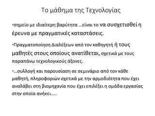 Το μάθημα της Τεχνολογίας
•σημείο με ιδιαίτερη βαρύτητα …είναι το να συσχετισθεί η
έρευνα με πραγματικές καταστάσεις.
•Πραγματοποίηση Διαλέξεων από τον καθηγητή ή τους
μαθητές στους οποίους ανατίθεται,σχετικά με τους
παραπάνω τεχνολογικούς άξονες.
•…συλλογή και παρουσίαση σε σεμινάριο από τον κάθε
μαθητή, πληροφοριών σχετικά με την αρμοδιότητα που έχει
αναλάβει στη βιομηχανία που έχει επιλέξει η ομάδα εργασίας
στην οποία ανήκει…..
 