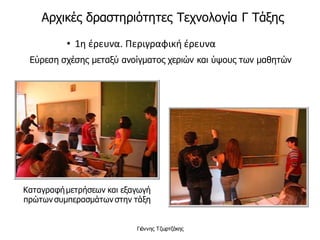 • 1η έρευνα. Περιγραφική έρευνα
Εύρεση σχέσης μεταξύ ανοίγματος χεριών και ύψους των μαθητών
Καταγραφήμετρήσεων και εξαγωγή
πρώτων συμπερασμάτων στην τάξη
Γιάννης Τζωρτζάκης
Αρχικές δραστηριότητες Τεχνολογία Γ Τάξης
 