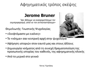 Αφηγηματικός τρόπος σκέψης
Θεμελιωτής Γνωστικής Ψυχολογίας
• «Σκεφτόμαστεμε εικόνες»
• Το «νόημα» σαν κεντρική αρχή στην ψυχολογία
• Αφήγηση ιστοριών στον εαυτό μας και στους άλλους
• Δημιουργία νοήματος από τη συνεχή δραματοποίηση της
προσωπικής ιστορίας του καθενός, της αφηγηματικής πλοκής
• Από το μερικό στο γενικό
Jerome Bruner
“Δεν θέλουμε να ανασχηματίσουμε τον
συμπεριφορισμό, αλλά να τον αντικαταστήσουμε»
Γιάννης Τζωρτζάκης
 