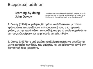 Βιωματική μάθηση
Learning-by-doing
 John Dewey
"I believe that the school must represent present life – life
as real and vital to the child as that which he carries on in
the home, in the neighborhood, or on the playground."
J. Dewey (1916): οι μαθητές θα πρέπει να διδάσκονται με τέτοιο
τρόπο, ώστε να επαυξάνουν την προσωπική τους επιστημονική
γνώση, με την προϋπόθεση τα προβλήματα με τα οποία ασχολούνται
να τους ενδιαφέρουν και να μπορούν να μελετηθούν.
J. Dewey (1937): τα υπό μελέτη προβλήματα πρέπει να σχετίζονται
με τις εμπειρίες των ίδιων των μαθητών και να βρίσκονται κοντά στη
διανοητική τους ικανότητα.
Γιάννης Τζωρτζάκης
 