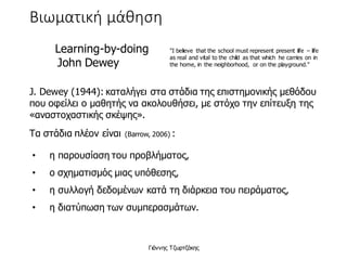 Βιωματική μάθηση
Learning-by-doing
 John Dewey
"I believe that the school must represent present life – life
as real and vital to the child as that which he carries on in
the home, in the neighborhood, or on the playground."
J. Dewey (1944): καταλήγει στα στάδια της επιστημονικής μεθόδου
που οφείλει ο μαθητής να ακολουθήσει, με στόχο την επίτευξη της
«αναστοχαστικής σκέψης».
Τα στάδια πλέον είναι (Barrow, 2006) :
• η παρουσίαση του προβλήματος,
• ο σχηματισμός μιας υπόθεσης,
• η συλλογή δεδομένων κατά τη διάρκεια του πειράματος,
• η διατύπωση των συμπερασμάτων.
Γιάννης Τζωρτζάκης
 