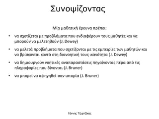 Γιάννης Τζωρτζάκης
Συνοψίζοντας
Μία μαθητική έρευνα πρέπει:
• να σχετίζεται με προβλήματα που ενδιαφέρουν τους μαθητές και να
μπορούν να μελετηθούν (J. Dewey)
• να μελετά προβλήματα που σχετίζονται με τις εμπειρίες των μαθητών και
να βρίσκονται κοντά στη διανοητική τους ικανότητα (J. Dewey)
• να δημιουργούν νοητικές αναπαραστάσεις πηγαίνοντας πέρα από τις
πληροφορίες που δίνονται (J. Bruner)
• να μπορεί να αφηγηθεί σαν ιστορία (J. Bruner)
 