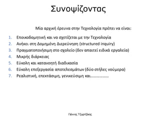 Γιάννης Τζωρτζάκης
Μία αρχική έρευνα στην Τεχνολογία πρέπει να είναι:
1. Εποικοδομητική και να σχετίζεται με την Τεχνολογία
2. Ανήκει στη Δομημένη Διερεύνηση (structured inquiry)
3. Πραγματοποιήσιμη στο σχολείο (δεν απαιτεί ειδικά εργαλεία)
4. Μικρής διάρκειας
5. Εύκολη και κατανοητή διαδικασία
6. Εύκολη επεξεργασία αποτελεσμάτων (δύο στήλες νούμερα)
7. Ρεαλιστική, επεκτάσιμη, γενικεύσιμη και………………
Συνοψίζοντας
 