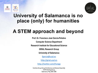 University of Salamanca is no
place (only) for humanities
A STEM approach and beyond
Prof. Dr. Francisco José García-Peñalvo
Computer Science Department
Research Institute for Educational Science
GRIAL Research Group
University of Salamanca
fgarcia@usal.es
http://grial.usal.es
http://twitter.com/frangp
Coimbra Group Annual Conference and General Assembly
STEM Working Group
Salamanca, May 30th 2018
 