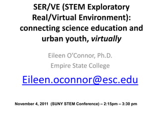 SER/VE (STEM Exploratory
     Real/Virtual Environment):
  connecting science education and
       urban youth, virtually
               Eileen O’Connor, Ph.D.
                Empire State College

   Eileen.oconnor@esc.edu
November 4, 2011 (SUNY STEM Conference) – 2:15pm – 3:30 pm
 