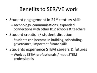 Benefits to SER/VE work
• Student engagement in 21st century skills
  – Technology, communications, expanded
    connections with other K12 schools & teachers
• Student creation / student direction
  – Students can become in building, scheduling,
    governance; important future skills
• Students experience STEM careers & futures
  – Work as STEM professionals / meet STEM
    professionals
 