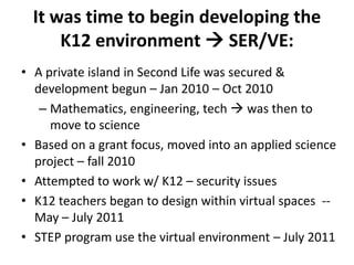 It was time to begin developing the
      K12 environment  SER/VE:
• A private island in Second Life was secured &
  development begun – Jan 2010 – Oct 2010
   – Mathematics, engineering, tech  was then to
     move to science
• Based on a grant focus, moved into an applied science
  project – fall 2010
• Attempted to work w/ K12 – security issues
• K12 teachers began to design within virtual spaces --
  May – July 2011
• STEP program use the virtual environment – July 2011
 