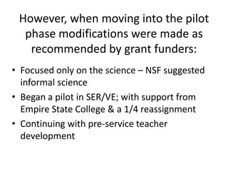 However, when moving into the pilot
  phase modifications were made as
   recommended by grant funders:
• Focused only on the science – NSF suggested
  informal science
• Began a pilot in SER/VE; with support from
  Empire State College & a 1/4 reassignment
• Continuing with pre-service teacher
  development
 