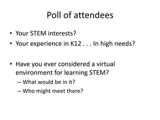Poll of attendees
• Your STEM interests?
• Your experience in K12 . . . In high needs?

• Have you ever considered a virtual
  environment for learning STEM?
  – What would be in it?
  – Who might meet there?
 