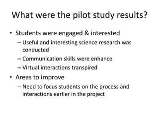 What were the pilot study results?
• Students were engaged & interested
  – Useful and interesting science research was
    conducted
  – Communication skills were enhance
  – Virtual interactions transpired
• Areas to improve
  – Need to focus students on the process and
    interactions earlier in the project
 