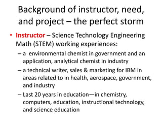 Background of instructor, need,
  and project – the perfect storm
• Instructor – Science Technology Engineering
  Math (STEM) working experiences:
  – a environmental chemist in government and an
    application, analytical chemist in industry
  – a technical writer, sales & marketing for IBM in
    areas related to in health, aerospace, government,
    and industry
  – Last 20 years in education—in chemistry,
    computers, education, instructional technology,
    and science education
 